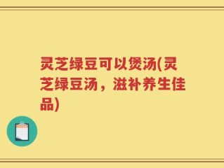 灵芝绿豆可以煲汤(灵芝绿豆汤，滋补养生佳品)
