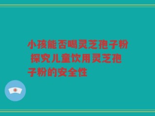 小孩能否喝灵芝孢子粉 探究儿童饮用灵芝孢子粉的安全性