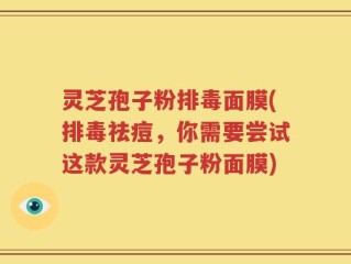 灵芝孢子粉排毒面膜(排毒祛痘，你需要尝试这款灵芝孢子粉面膜)