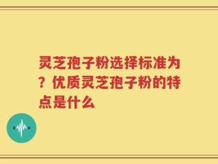 灵芝孢子粉选择标准为？优质灵芝孢子粉的特点是什么