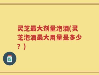 灵芝最大剂量泡酒(灵芝泡酒最大用量是多少？)