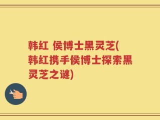 韩红 侯博士黑灵芝(韩红携手侯博士探索黑灵芝之谜)