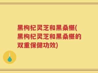 黑枸杞灵芝和黑桑椹(黑枸杞灵芝和黑桑椹的双重保健功效)
