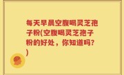 每天早晨空腹喝灵芝孢子粉(空腹喝灵芝孢子粉的好处，你知道吗？)