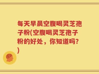 每天早晨空腹喝灵芝孢子粉(空腹喝灵芝孢子粉的好处，你知道吗？)