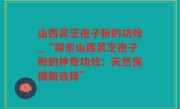 山西灵芝孢子粉的功效_“探索山西灵芝孢子粉的神奇功效：天然保健新选择”