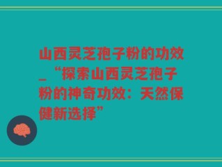 山西灵芝孢子粉的功效_“探索山西灵芝孢子粉的神奇功效：天然保健新选择”