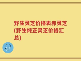 野生灵芝价格表赤灵芝(野生纯正灵芝价格汇总)
