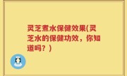 灵芝煮水保健效果(灵芝水的保健功效，你知道吗？)