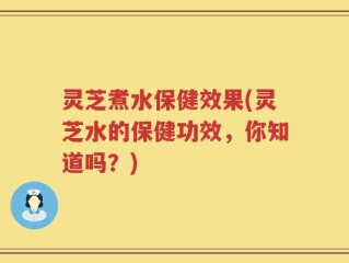灵芝煮水保健效果(灵芝水的保健功效，你知道吗？)