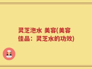 灵芝泡水 美容(美容佳品：灵芝水的功效)