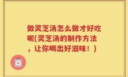 做灵芝汤怎么做才好吃呢(灵芝汤的制作方法，让你喝出好滋味！)