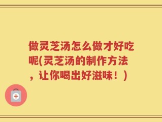 做灵芝汤怎么做才好吃呢(灵芝汤的制作方法，让你喝出好滋味！)