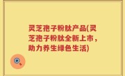 灵芝孢子粉肽产品(灵芝孢子粉肽全新上市，助力养生绿色生活)