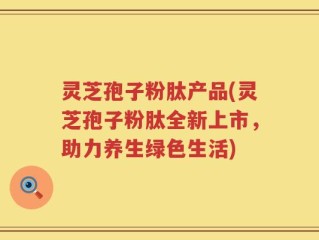 灵芝孢子粉肽产品(灵芝孢子粉肽全新上市，助力养生绿色生活)