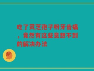 吃了灵芝孢子粉牙齿痛，竟然有这些意想不到的解决办法