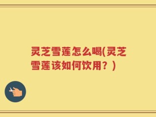 灵芝雪莲怎么喝(灵芝雪莲该如何饮用？)