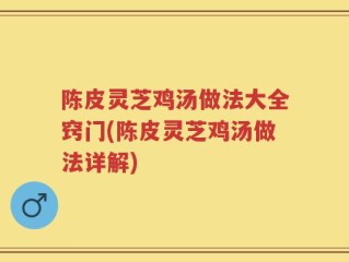 陈皮灵芝鸡汤做法大全窍门(陈皮灵芝鸡汤做法详解)