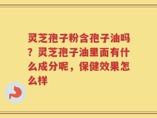 灵芝孢子粉含孢子油吗？灵芝孢子油里面有什么成分呢，保健效果怎么样
