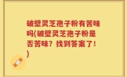 破壁灵芝孢子粉有苦味吗(破壁灵芝孢子粉是否苦味？找到答案了！)