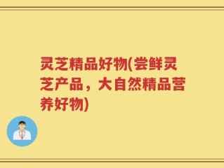 灵芝精品好物(尝鲜灵芝产品，大自然精品营养好物)