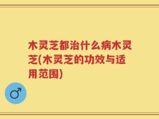 木灵芝都治什么病木灵芝(木灵芝的功效与适用范围)
