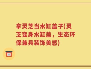 拿灵芝当水缸盖子(灵芝变身水缸盖，生态环保兼具装饰美感)