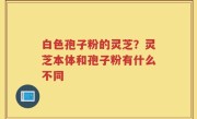 白色孢子粉的灵芝？灵芝本体和孢子粉有什么不同
