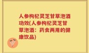 人参枸杞灵芝甘草泡酒功效(人参枸杞灵芝甘草泡酒：药食两用的健康饮品)