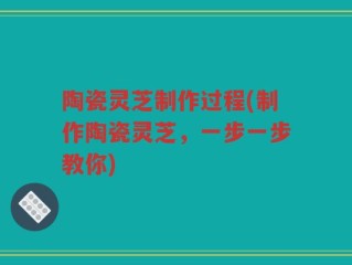 陶瓷灵芝制作过程(制作陶瓷灵芝，一步一步教你)