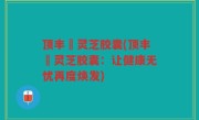 顶丰箄灵芝胶囊(顶丰箄灵芝胶囊：让健康无忧再度焕发)