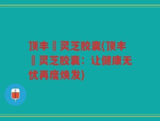 顶丰箄灵芝胶囊(顶丰箄灵芝胶囊：让健康无忧再度焕发)