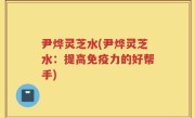 尹烨灵芝水(尹烨灵芝水：提高免疫力的好帮手)