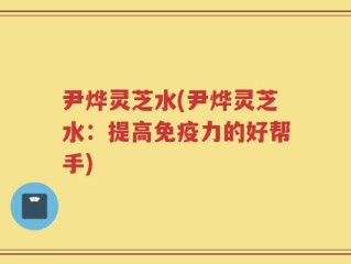 尹烨灵芝水(尹烨灵芝水：提高免疫力的好帮手)