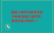 新冠二阳可以喝灵芝孢子粉吗(新冠二阳可饮用灵芝孢子粉吗？)