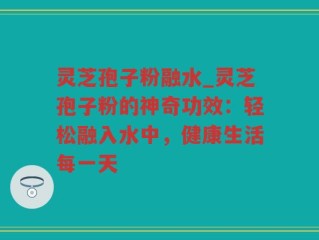 灵芝孢子粉融水_灵芝孢子粉的神奇功效：轻松融入水中，健康生活每一天