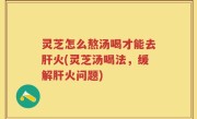 灵芝怎么熬汤喝才能去肝火(灵芝汤喝法，缓解肝火问题)