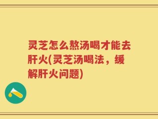 灵芝怎么熬汤喝才能去肝火(灵芝汤喝法，缓解肝火问题)