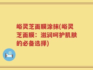 峪灵芝面膜涂抹(峪灵芝面膜：滋润呵护肌肤的必备选择)