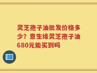灵芝孢子油批发价格多少？意生缘灵芝孢子油680元能买到吗