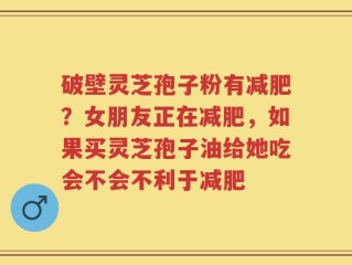 破壁灵芝孢子粉有减肥？女朋友正在减肥，如果买灵芝孢子油给她吃会不会不利于减肥