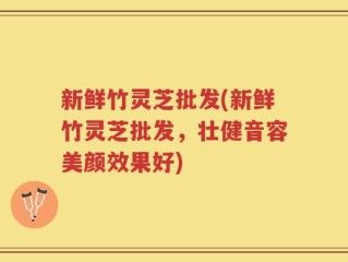 新鲜竹灵芝批发(新鲜竹灵芝批发，壮健音容美颜效果好)