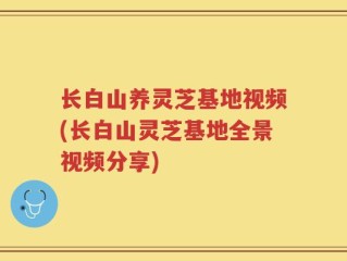 长白山养灵芝基地视频(长白山灵芝基地全景视频分享)