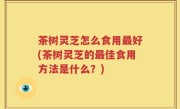 茶树灵芝怎么食用最好(茶树灵芝的最佳食用方法是什么？)