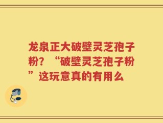 龙泉正大破壁灵芝孢子粉？“破壁灵芝孢子粉”这玩意真的有用么