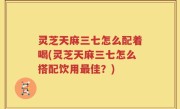 灵芝天麻三七怎么配着喝(灵芝天麻三七怎么搭配饮用最佳？)