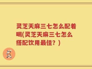 灵芝天麻三七怎么配着喝(灵芝天麻三七怎么搭配饮用最佳？)