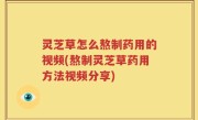 灵芝草怎么熬制药用的视频(熬制灵芝草药用方法视频分享)
