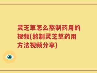 灵芝草怎么熬制药用的视频(熬制灵芝草药用方法视频分享)