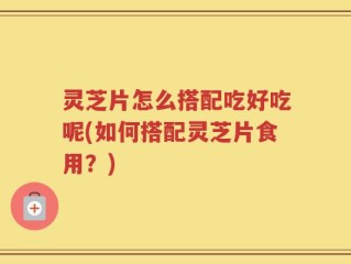 灵芝片怎么搭配吃好吃呢(如何搭配灵芝片食用？)